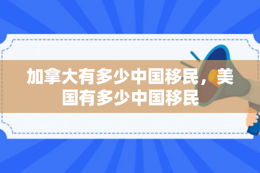 加拿大有多少中国移民，美国有多少中国移民