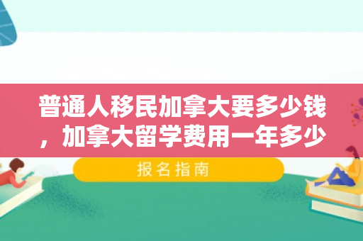 普通人移民加拿大要多少钱，加拿大留学费用一年多少人民币