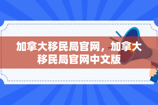 加拿大移民局官网，加拿大移民局官网中文版