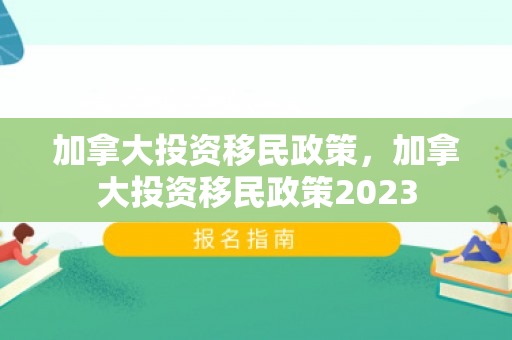 加拿大投资移民政策，加拿大投资移民政策2023