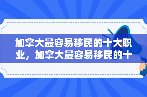 加拿大最容易移民的十大职业，加拿大最容易移民的十大职业2024
