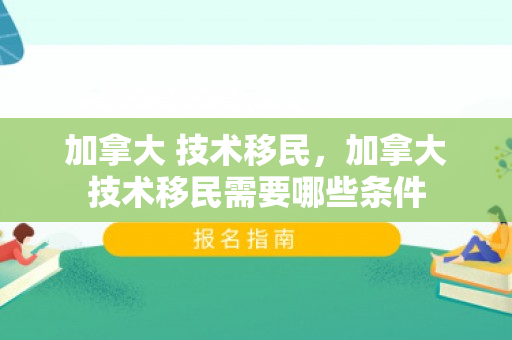 加拿大 技术移民，加拿大技术移民需要哪些条件