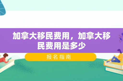 加拿大移民费用，加拿大移民费用是多少