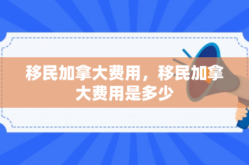 移民加拿大费用，移民加拿大费用是多少
