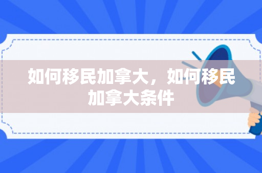 如何移民加拿大，如何移民加拿大条件