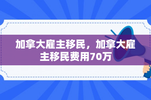 加拿大雇主移民，加拿大雇主移民费用70万