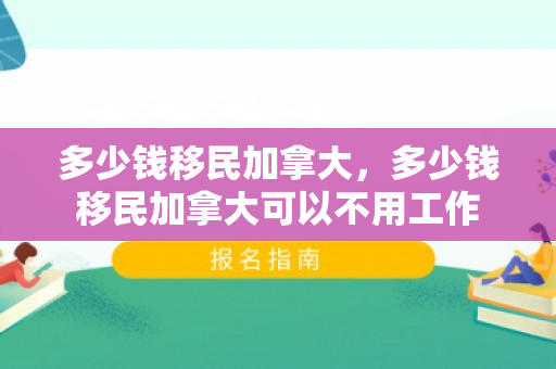 多少钱移民加拿大，多少钱移民加拿大可以不用工作
