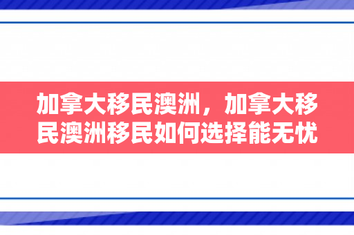 加拿大移民澳洲，加拿大移民澳洲移民如何选择能无忧.移民公司澳臻.中国
