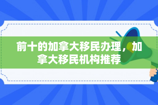 前十的加拿大移民办理，加拿大移民机构推荐