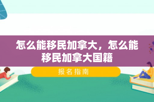 怎么能移民加拿大，怎么能移民加拿大国籍