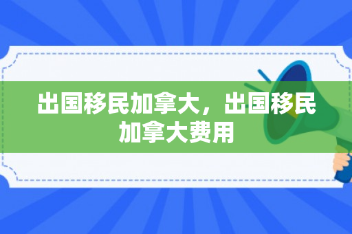 出国移民加拿大，出国移民加拿大费用