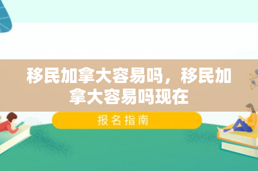 移民加拿大容易吗，移民加拿大容易吗现在