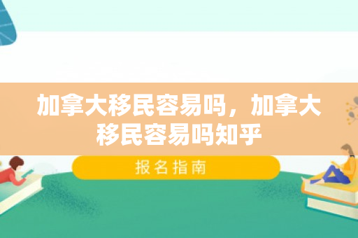 加拿大移民容易吗，加拿大移民容易吗知乎