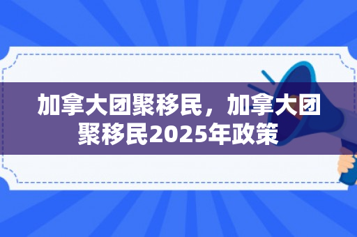 加拿大团聚移民，加拿大团聚移民2025年政策
