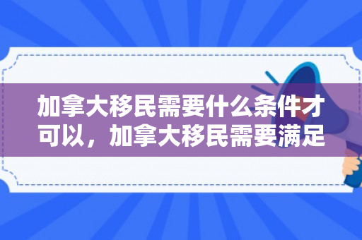 加拿大移民需要什么条件才可以，加拿大移民需要满足一系列条件才能成功申请