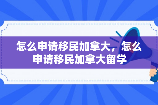 怎么申请移民加拿大，怎么申请移民加拿大留学