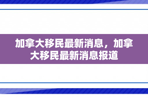 加拿大移民最新消息，加拿大移民最新消息报道