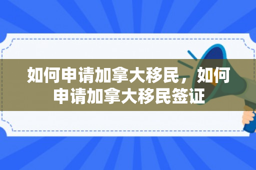 如何申请加拿大移民，如何申请加拿大移民签证