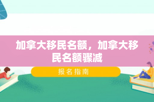加拿大移民名额，加拿大移民名额骤减