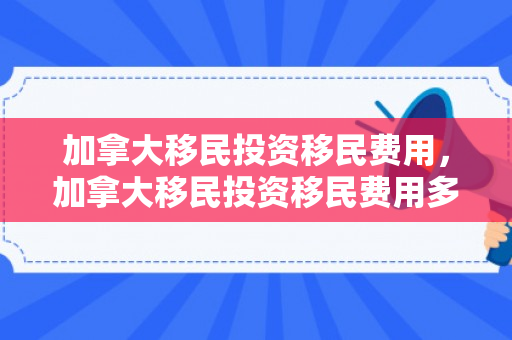 加拿大移民投资移民费用，加拿大移民投资移民费用多少