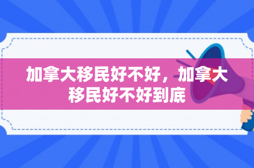 加拿大移民好不好，加拿大移民好不好到底
