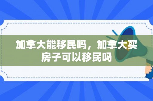 加拿大能移民吗，加拿大买房子可以移民吗