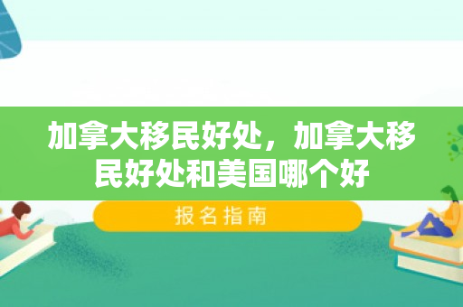 加拿大移民好处，加拿大移民好处和美国哪个好