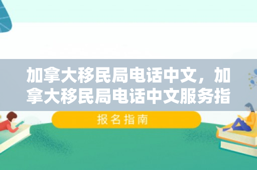 加拿大移民局电话中文，加拿大移民局电话中文服务指南