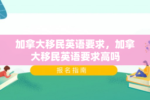加拿大移民英语要求，加拿大移民英语要求高吗