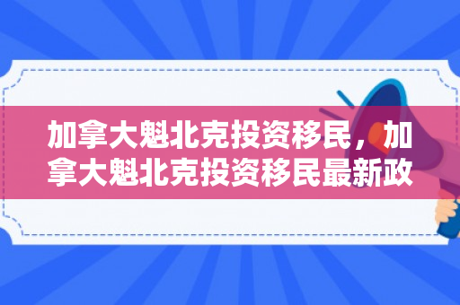 加拿大魁北克投资移民，加拿大魁北克投资移民最新政策