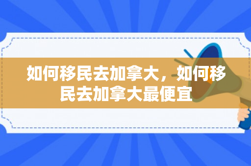 如何移民去加拿大，如何移民去加拿大最便宜