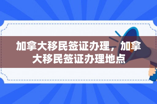 加拿大移民签证办理，加拿大移民签证办理地点