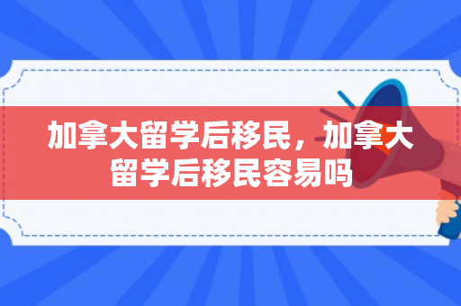 加拿大留学后移民，加拿大留学后移民容易吗