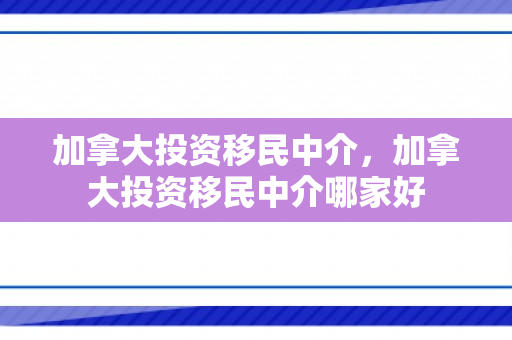 加拿大投资移民中介，加拿大投资移民中介哪家好