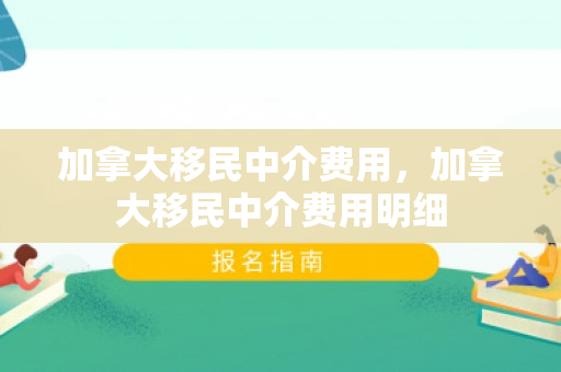 加拿大移民中介费用，加拿大移民中介费用明细