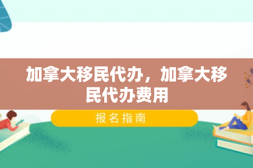 加拿大移民代办，加拿大移民代办费用