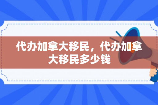 代办加拿大移民，代办加拿大移民多少钱