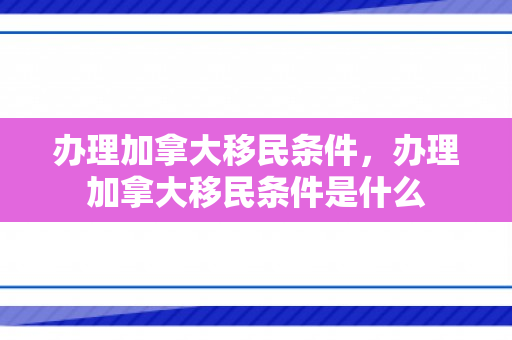 办理加拿大移民条件，办理加拿大移民条件是什么