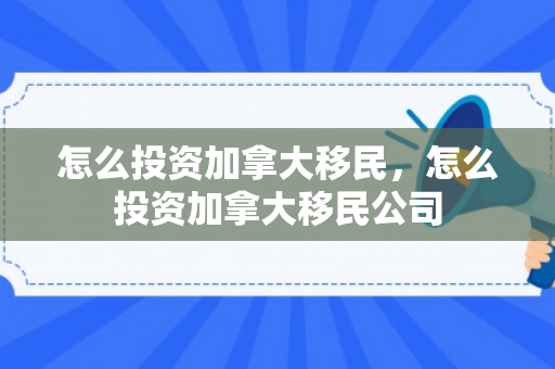 怎么投资加拿大移民，怎么投资加拿大移民公司