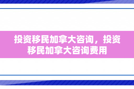 投资移民加拿大咨询，投资移民加拿大咨询费用