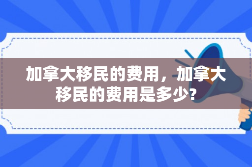 加拿大移民的费用，加拿大移民的费用是多少?