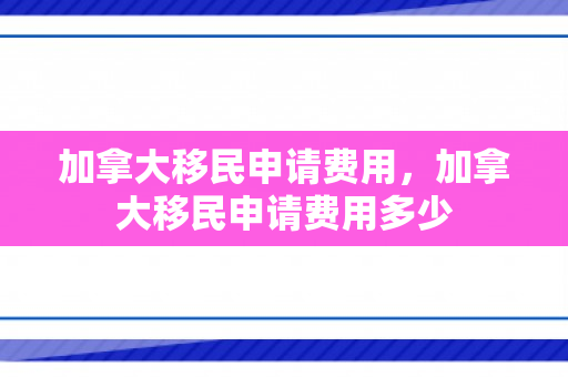 加拿大移民申请费用，加拿大移民申请费用多少