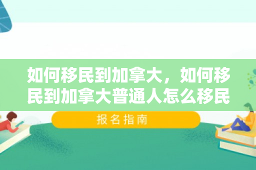 如何移民到加拿大，如何移民到加拿大普通人怎么移民加拿大