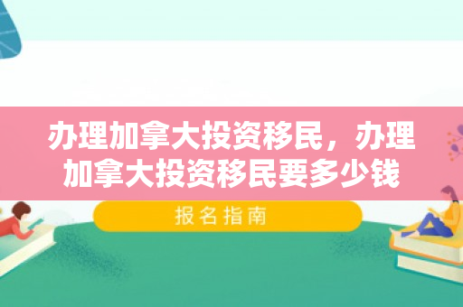 办理加拿大投资移民，办理加拿大投资移民要多少钱