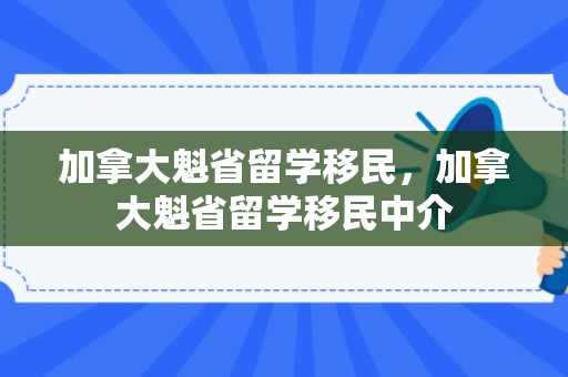 加拿大魁省留学移民，加拿大魁省留学移民中介