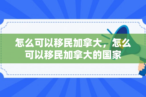 怎么可以移民加拿大，怎么可以移民加拿大的国家