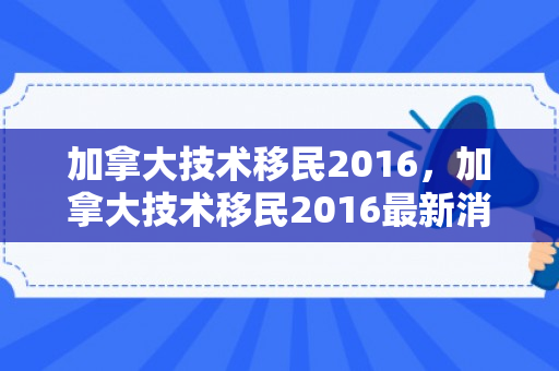 加拿大技术移民2016，加拿大技术移民2016最新消息
