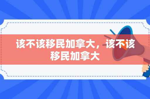 该不该移民加拿大，该不该移民加拿大