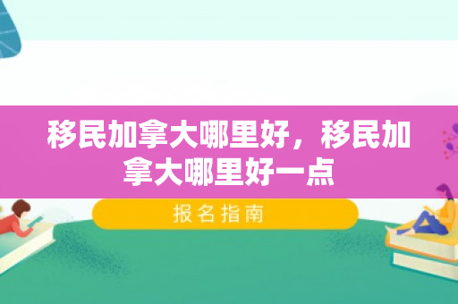 移民加拿大哪里好，移民加拿大哪里好一点