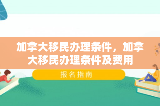 加拿大移民办理条件，加拿大移民办理条件及费用